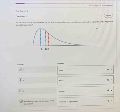 OF 11 QUESTIONS REMANING
Test Content
Question 1 1 Point
For the smooth curve graphed below, Identify which measure of center is mostly likely representrd by A, B, and C. and if the graph is
skewed or symmetric?
Prompts Anoowors
. Mode
Mean
Median
d How would you describe the shape of this Positively or right skewed
distribuson?