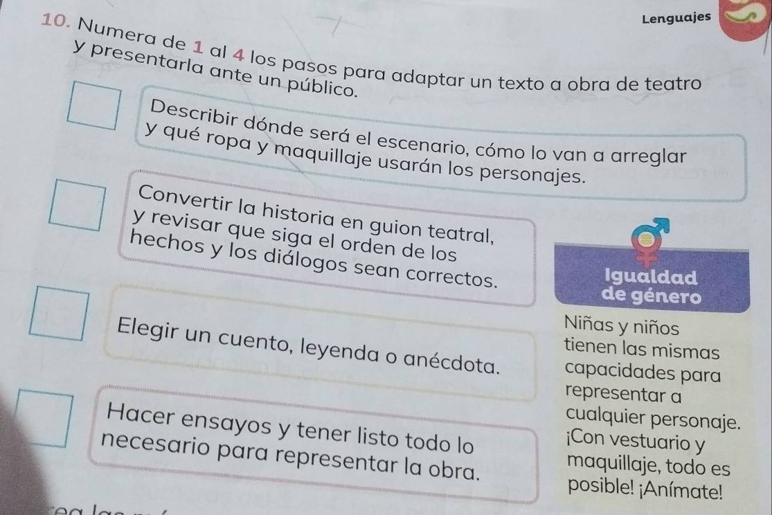 Lenguajes 
10. Numera de 1 al 4 los pasos para adaptar un texto a obra de teatro 
y presentarla ante un público. 
Describir dónde será el escenario, cómo lo van a arreglar 
y qué ropa y maquillaje usarán los personajes. 
Convertir la historia en guion teatral, 
y revisar que siga el orden de los 
hechos y los diálogos sean correctos. 
Igualdad 
de género 
Niñas y niños 
tienen las mismas 
Elegir un cuento, leyenda o anécdota. capacidades para 
representar a 
cualquier personaje. 
Hacer ensayos y tener listo todo lo 
¡Con vestuario y 
necesario para representar la obra. 
maquillaje, todo es 
posible! ¡Anímate!