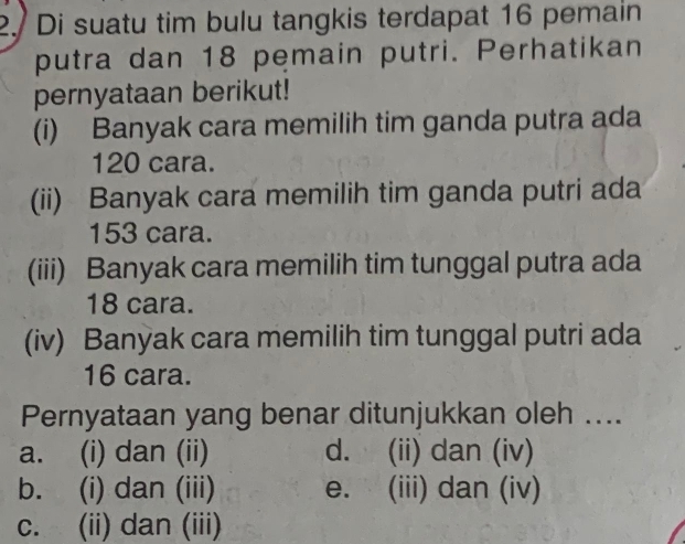 2./ Di suatu tim bulu tangkis terdapat 16 pemain
putra dan 18 pemain putri. Perhatikan
pernyataan berikut!
(i) Banyak cara memilih tim ganda putra ada
120 cara.
(ii) Banyak cara memilih tim ganda putri ada
153 cara.
(iii) Banyak cara memilih tim tunggal putra ada
18 cara.
(iv) Banyak cara memilih tim tunggal putri ada
16 cara.
Pernyataan yang benar ditunjukkan oleh ....
a. (i) dan (ii) d. (ii) dan (iv)
b. (i) dan (iii) e. (iii) dan (iv)
c. (ii) dan (iii)