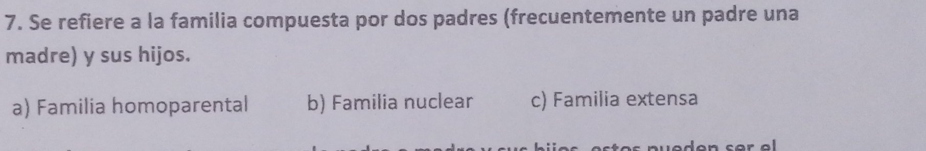 Se refiere a la familia compuesta por dos padres (frecuentemente un padre una
madre) y sus hijos.
a) Familia homoparental b) Familia nuclear c) Familia extensa