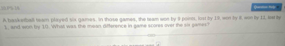 PS-16 Question Holp 
A basketball team played six games. In those games, the team won by 9 points, lost by 19, won by 8, won by 11, lost by
1, and won by 10. What was the mean difference in game scores over the six games?
overline x