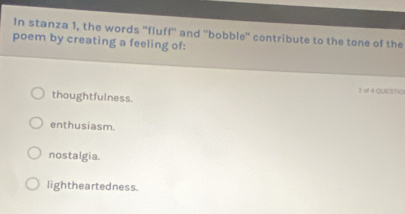 In stanza 1, the words "fluff' and ''bobble' contribute to the tone of the
poem by creating a feeling of:
2 of 4 QUESTIO
thoughtfulness.
enthusiasm.
nostalgia.
lightheartedness.