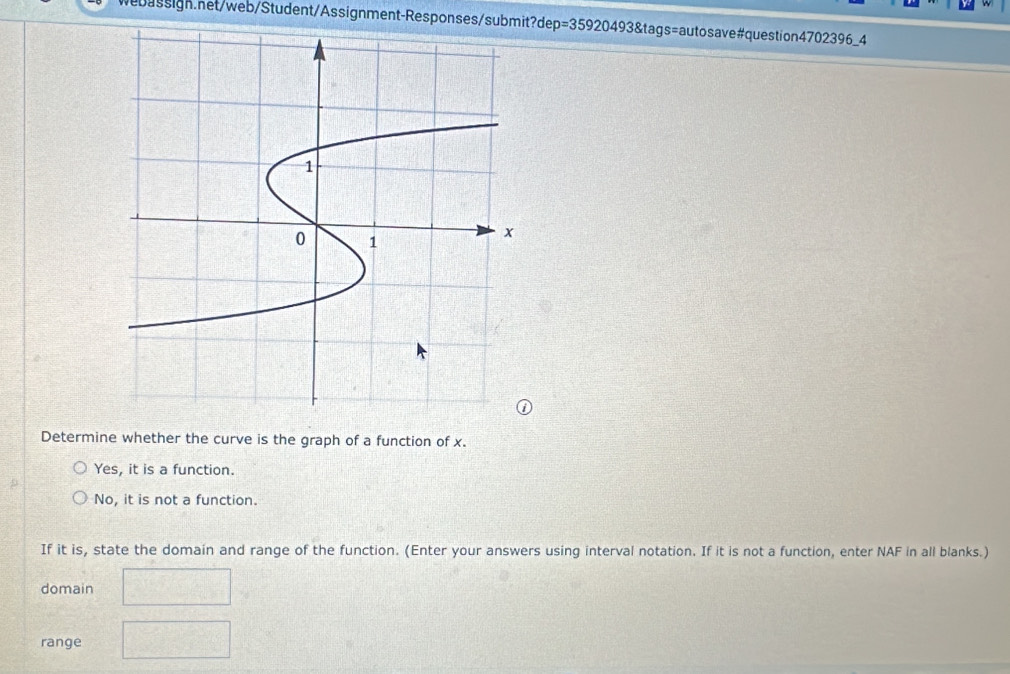 p=359204938 tags=autosave#question4702396_4
Determine whether the curve is the graph of a function of x.
Yes, it is a function.
No, it is not a function.
If it is, state the domain and range of the function. (Enter your answers using interval notation. If it is not a function, enter NAF in all blanks.)
domain
range