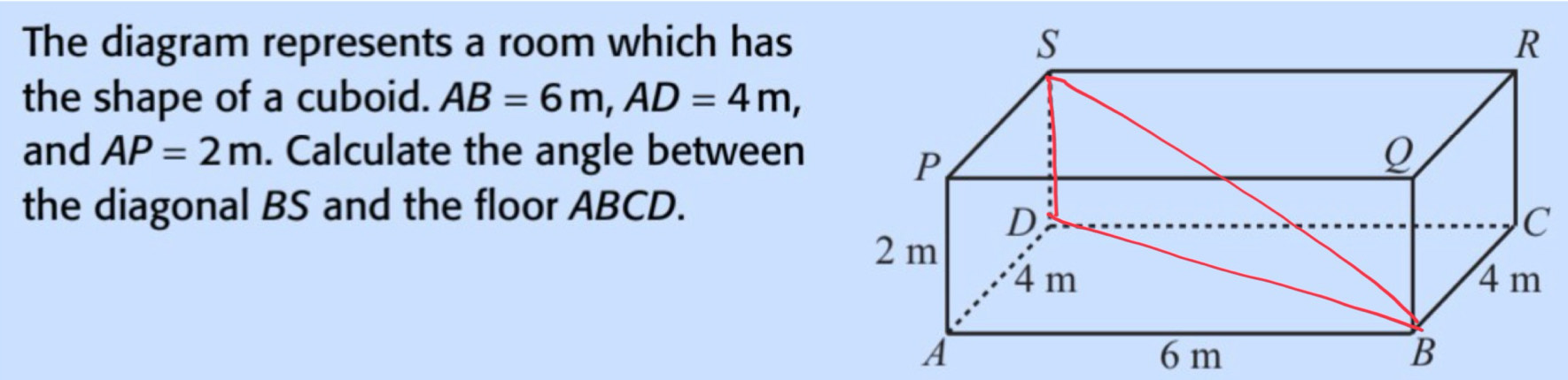 The diagram represents a room which has 
the shape of a cuboid. AB=6m, AD=4m, 
and AP=2m. Calculate the angle between 
the diagonal BS and the floor ABCD.
C
A 6 m