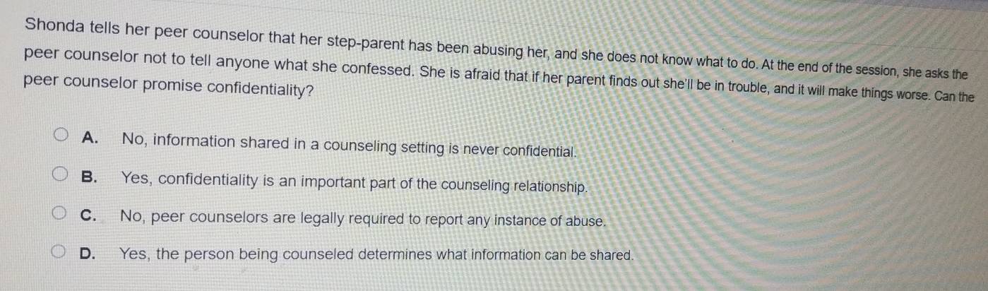 Shonda tells her peer counselor that her step-parent has been abusing her, and she does not know what to do. At the end of the session, she asks the
peer counselor not to tell anyone what she confessed. She is afraid that if her parent finds out she'll be in trouble, and it will make things worse. Can the
peer counselor promise confidentiality?
A. No, information shared in a counseling setting is never confidential.
B. Yes, confidentiality is an important part of the counseling relationship.
C. No, peer counselors are legally required to report any instance of abuse.
D. Yes, the person being counseled determines what information can be shared.