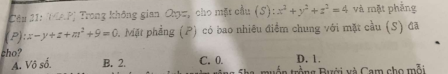 (MAP) Trong không gian Oxz, cho mặt cầu (S): x^2+y^2+z^2=4 và mặt phẳng
(P):x-y+z+m^2+9=0. Mặt phẳng (P) có bao nhiêu điểm chung với mặt cầu (S) đã
cho?
A. Vô số. B. 2.
C. 0. D. 1.
tuốn trồng Bưới và Cam cho mỗi