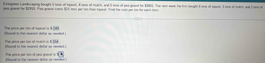 Evergreen Landscaping bought 5 tons of topsoil, 4 tons of mulch, and 5 tons of pea gravel for $3001. The next week the firm bought 8 tons of topsoil, 3 tons of mulch, and 2 tons of 
pea gravel for $2910. Pea gravel costs $21 less per ton than topsoil. Find the cost per ton for each item. 
The price per ton of topsoil is $ 249. 
(Round to the nearest dollar as needed.) 
The price per ton of mulch is $ 154. 
(Round to the nearest dollar as needed.) 
The price per ton of pea gravel is $
(Round to the nearest dollar as needed.)