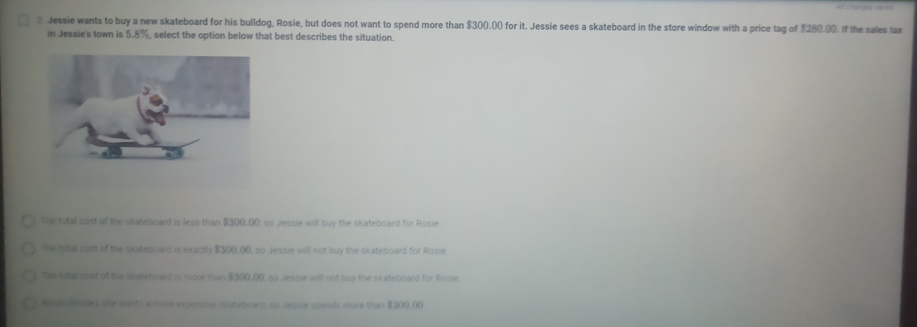 Jessie wants to buy a new skateboard for his bulldog, Rosie, but does not want to spend more than $300.00 for it. Jessie sees a skateboard in the store window with a price tag of $280.00. If the sales tax
in Jessie's town is ! 5.8% , select the option below that best describes the situation.
The total cost of the skateboard is less than $300.00, so Jessie will buy the skateboard for Rosie
The total cost of the skateboard is exactly $300.00, so Jessie will not buy the skateboard for Rosie
The total cost of the skateboard is more than $300.00, so Jessie will not buy the skateboard for Rosie
Rosie decides she wants a more expensive skateboard, so Jessie spends more than $300.00