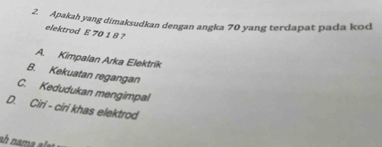 Apakah yang dimaksudkan dengan angka 70 yang terdapat pada kod
elektrod E 70 1 8 ?
A. Kimpalan Arka Elektrik
B. Kekuatan regangan
C. Kedudukan mengimpal
D. Ciri - ciri khas elektrod
ah nama