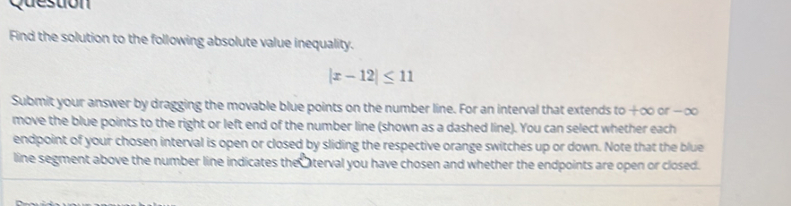 Question 
Find the solution to the following absolute value inequality.
|x-12|≤ 11
Submit your answer by dragging the movable blue points on the number line. For an interval that extends to +∞ or -∞
move the blue points to the right or left end of the number line (shown as a dashed line). You can select whether each 
endpoint of your chosen interval is open or closed by sliding the respective orange switches up or down. Note that the blue 
line segment above the number line indicates the aterval you have chosen and whether the endpoints are open or closed.