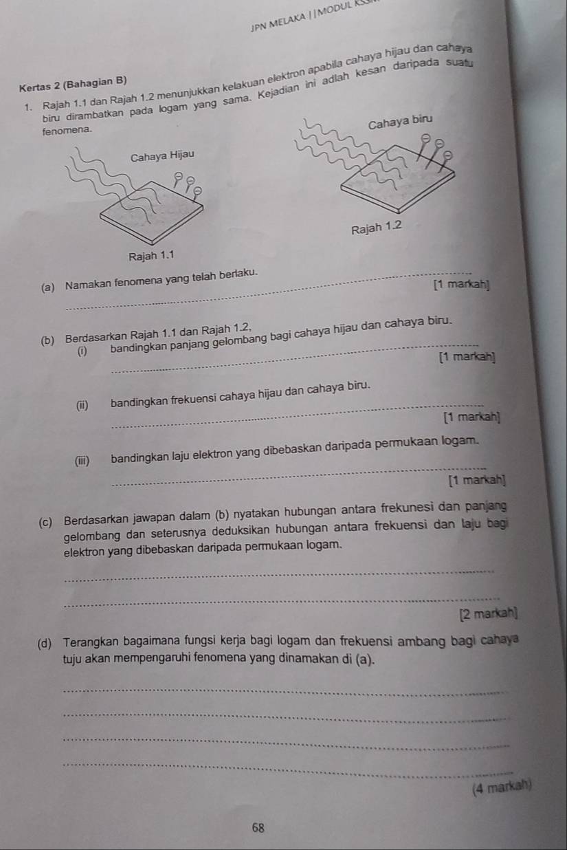 Rajah 1.1 dan Rajah 1.2 menunjukkan kelakuan elektron apabila cahaya hijau dan cahaya 
Kertas 2 (Bahagian B) 
biru dirambatkan pada logam yang sama. Kejadian ini adlah kesan daripada suat 
fenomena. 
(a) Namakan fenomena yang telah berlaku. 
[1 markah] 
_ 
(b) Berdasarkan Rajah 1.1 dan Rajah 1.2, 
(i) bandingkan panjang gelombang bagi cahaya hijau dan cahaya biru. 
[1 markah] 
_ 
(ii) bandingkan frekuensi cahaya hijau dan cahaya biru. 
[1 markah] 
_ 
(iii) bandingkan laju elektron yang dibebaskan daripada permukaan logam. 
[1 markah] 
(c) Berdasarkan jawapan dalam (b) nyatakan hubungan antara frekunesi dan panjang 
gelombang dan seterusnya deduksikan hubungan antara frekuensi dan laju bagi 
elektron yang dibebaskan daripada permukaan logam. 
_ 
_ 
[2 markah] 
(d) Terangkan bagaimana fungsi kerja bagi logam dan frekuensi ambang bagi cahaya 
tuju akan mempengaruhi fenomena yang dinamakan di (a). 
_ 
_ 
_ 
_ 
(4 markah)
68