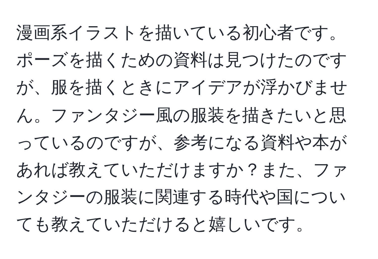 漫画系イラストを描いている初心者です。ポーズを描くための資料は見つけたのですが、服を描くときにアイデアが浮かびません。ファンタジー風の服装を描きたいと思っているのですが、参考になる資料や本があれば教えていただけますか？また、ファンタジーの服装に関連する時代や国についても教えていただけると嬉しいです。