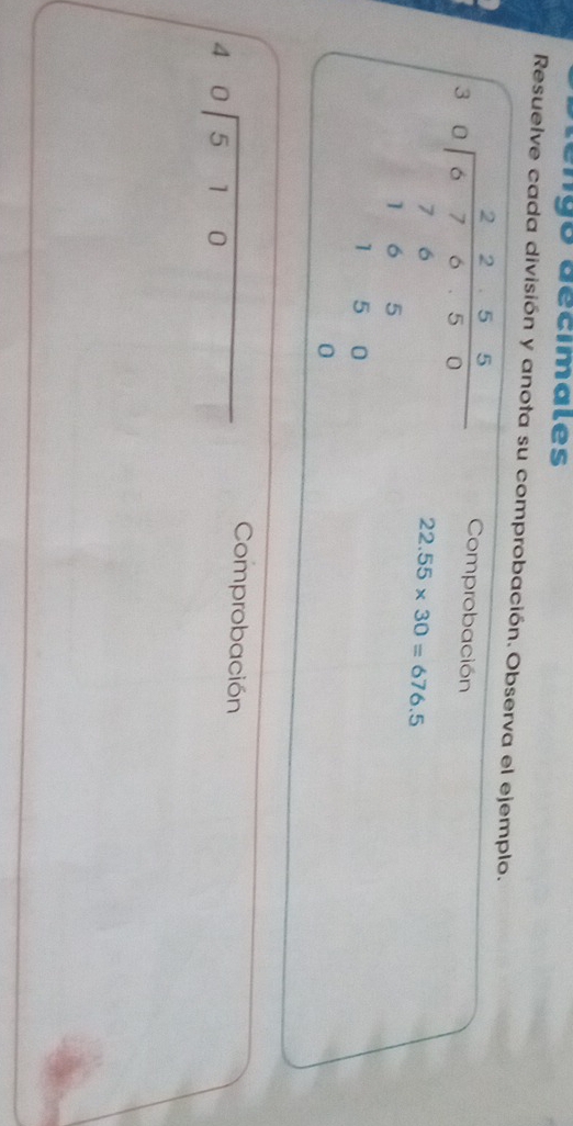 tengo décímales 
Resuelve cada división y anota su comprobación. Observa el ejemplo. 
Comprobación
beginarrayr 30encloselongdiv 8755 70encloselongdiv 8750 165 11800 0endarray 22.55* 30=676.5
beginarrayr 40encloselongdiv 510endarray
Comprobación