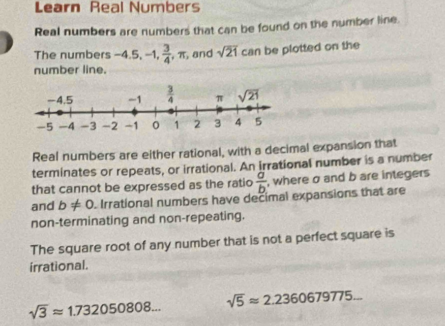 Learn Real Numbers
Real numbers are numbers that can be found on the number line.
The numbers -4.5,-1, 3/4 ,π and sqrt(21) can be plotted on the
number line.
Real numbers are either rational, with a decimal expansion that
terminates or repeats, or irrational. An irrational number is a number
that cannot be expressed as the ratio  a/b.  , where σ and b are integers
and b!= 0. Irrational numbers have decimal expansions that are
non-terminating and non-repeating.
The square root of any number that is not a perfect square is
irrational.
sqrt(5)approx 2.2360679775...
sqrt(3)approx 1.732050808...