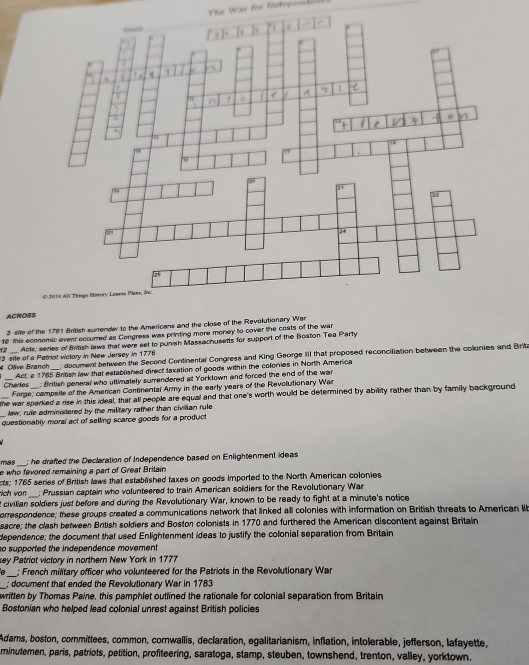 Th Was for tatepen de n 
ACROSS
3 site of the 1781 British surrender to the Americans and the close of the Revolutionary War
10 this economic event eccurred as Congress was printing more money to cover the costs of the war
12 Acti, series of Brtsh laws that were set to punish Massachusetts for support of the Beston Tea Party
Olive Branch 13 site of s Petriat victory in New Jersey in 1776  document between the Second Continental Congress and King George III that proposed reconciliation between the colonies and Brita
Charles Act; a 1785 Brbsh law that established direct taxation of goods within the colonies in North America
; British general who ultimately surendered at Yorktown and forced the end of the war
Forge, compsite of the Amencan Continental Army in the early years of the Revolution ary Was
_he war sparked a rise in this ideal, that all people are equal and that one's worth would be determined by ability rather than by family background
law: rule administered by the military rather than civillan rule
_questionably moral act of selling scarce goods for a product
mas ; he drafted the Declaration of Independence based on Enlightenment ideas
e who fevored remaining a part of Great Britain
cts; 1765 series of British laws that established taxes on goods imported to the North American colonies
rich van ; Prussian captain who volunteered to train American soldiers for the Revolutionary War
t civilian soldiers just before and during the Revolutionary War, known to be ready to fight at a minute's notice
orrespondence; these groups created a communications network that linked all colonies with information on British threats to American lib
sacre; the clash between British soldiers and Boston colonists in 1770 and furthered the American discontent against Britain
dependence; the document that used Enlightenment ideas to justify the colonial separation from Britain
so supported the independence movement
key Patriot victory in northern New York in 1777
e _; French military officer who volunteered for the Patriots in the Revolutionary War
_; document that ended the Revolutionary War in 1783
written by Thomas Paine, this pamphlet outlined the rationale for colonial separation from Britain
Bostonian who helped lead colonial unrest against British policies
Adams, boston, committees, common, cornwallis, declaration, egalitarianism, inflation, intolerable, jefferson, lafayette,
minutemen, paris, patriots, petition, profiteering, saratoga, stamp, steuben, townshend, trenton, valley, yorktown.