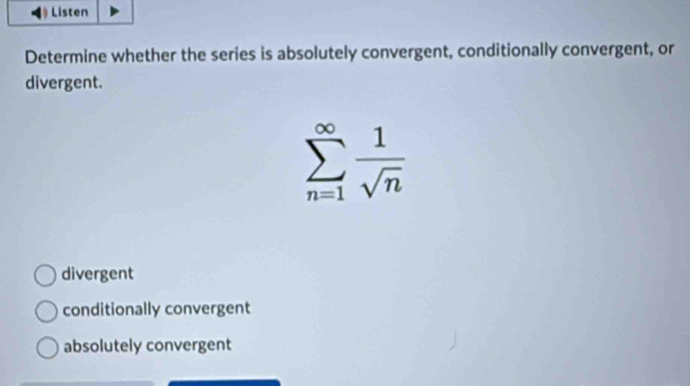 Listen
Determine whether the series is absolutely convergent, conditionally convergent, or
divergent.
sumlimits _(n=1)^(∈fty) 1/sqrt(n) 
divergent
conditionally convergent
absolutely convergent