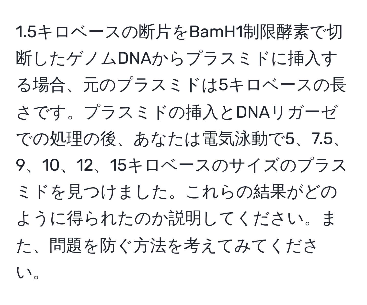 1.5キロベースの断片をBamH1制限酵素で切断したゲノムDNAからプラスミドに挿入する場合、元のプラスミドは5キロベースの長さです。プラスミドの挿入とDNAリガーゼでの処理の後、あなたは電気泳動で5、7.5、9、10、12、15キロベースのサイズのプラスミドを見つけました。これらの結果がどのように得られたのか説明してください。また、問題を防ぐ方法を考えてみてください。