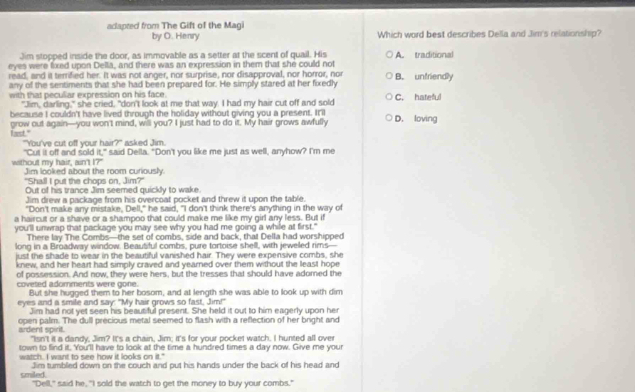 adapted from The Gift of the Magi
by O. Henry Which word best describes Della and Jim's relationship?
Jim stopped inside the door, as immovable as a setter at the scent of quail. His
eyes were fixed upon Della, and there was an expression in them that she could not A. traditional
read, and it terrified her. It was not anger, nor surprise, nor disapproval, nor horror, nor
any of the sentiments that she had been prepared for. He simply stared at her fixedly B. unfriendly
with that pecullar expression on his face. C. hateful
"Jim, darling," she cried, "don't look at me that way. I had my hair cut off and sold
because I couldn't have lived through the holiday without giving you a present. It'il
grow out again—you won't mind, will you? I just had to do it. My hair grows awfully D. loving
last."
"You've cut off your hair?" asked Jim.
"Cut it off and sold it," said Della. "Don't you like me just as well, anyhow? I'm me
without my hair, ain't I?"
Jim looked about the room curiously
"Shall I put the chops on, Jim?"
Out of his trance Jim seemed quickly to wake
Jim drew a package from his overcoat pocket and threw it upon the table.
"Don't make any mistake, Dell," he said, "I don't think there's anything in the way of
a haircut or a shave or a shampoo that could make me like my girl any less. But if
you'll unwrap that package you may see why you had me going a while at first."
There lay The Combs—the set of combs, side and back, that Della had worshipped
long in a Broadway window. Beautiful combs, pure tortoise shell, with jeweled rims—
just the shade to wear in the beautiful vanished hair. They were expensive combs, she
knew, and her heart had simply craved and yearned over them without the least hope
of possession. And now, they were hers, but the tresses that should have adomed the
coveted adomments were gone.
But she hugged them to her bosom, and at length she was able to look up with dim
eyes and a smile and say: "My hair grows so fast, Jim!"
Jim had not yet seen his beautiful present. She held it out to him eagerly upon her
open palm. The dull precious metal seemed to flash with a reflection of her bright and
ardent spirit.
"Isn't it a dandy, Jim? It's a chain, Jim; it's for your pocket watch. I hunted all over
town to find it. You'll have to look at the time a hundred times a day now. Give me your
watch. I want to see how it looks on it."
Jim tumbled down on the couch and put his hands under the back of his head and
smiled.
"Dell," said he, "I sold the watch to get the money to buy your combs."