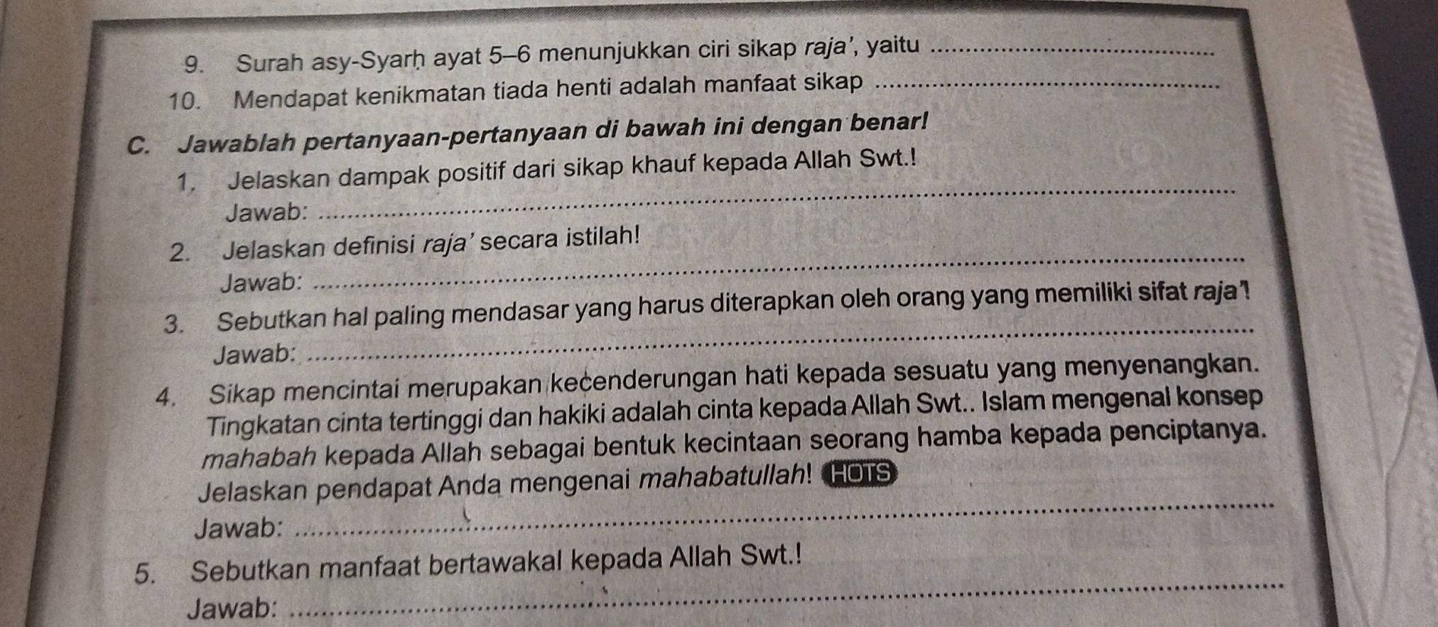 Surah asy-Syarḥ ayat 5-6 menunjukkan ciri sikap raja’, yaitu_ 
10. Mendapat kenikmatan tiada henti adalah manfaat sikap_ 
C. Jawablah pertanyaan-pertanyaan di bawah ini dengan benar! 
1. Jelaskan dampak positif dari sikap khauf kepada Allah Swt.! 
Jawab: 
_ 
2. Jelaskan definisi raja’ secara istilah! 
Jawab: 
_ 
_ 
3. Sebutkan hal paling mendasar yang harus diterapkan oleh orang yang memiliki sifat raja! 
Jawab: 
4. Sikap mencintai merupakan kecenderungan hati kepada sesuatu yang menyenangkan. 
Tingkatan cinta tertinggi dan hakiki adalah cinta kepada Allah Swt.. Islam mengenal konsep 
mahabah kepada Allah sebagai bentuk kecintaan seorang hamba kepada penciptanya. 
Jelaskan pendapat Anda mengenai mahabatullah! HOTS 
Jawab: 
_ 
_ 
5. Sebutkan manfaat bertawakal kepada Allah Swt.! 
Jawab: