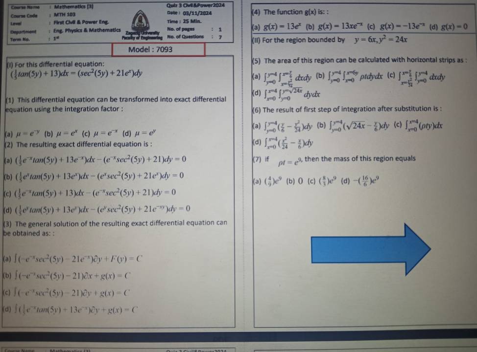 Course Na 166 : Mathematics (3) Quiz 3 Civil &Power2024
Course Code ： MTH 103 Date: 03/11/2024 (4) The function g(x) is: :
Leeal : First Civil & Power Eng. Time : 25 Min.
Department : Eng, Physics & Mathematics No. of pages : 1 (a) g(x)=13e^x (b) g(x)=13xe^(-x) (c) g(x)=-13e^(-x) (d) g(x)=0
Term No. : 1^(st) Peclor of Ee No. of Questions : 7 (II) For the region bounded by y=6x,y^2=24x
Model : 7093
(I) For this differential equation: (5) The area of this region can be calculated with horizontal strips as :
( 1/5 tan (5y)+13)dx=(sec^2(5y)+21e^x)dy
(a) ∈t _(y=0)^(y=4)∈t _x= y^2/14 ^x= y/14 dxdy (b) ∈t _(y=0)^(y=4)∈t _(x=0)^(x=6y) ptdydx (c) beginarrayl x= y/6 ∈t _(y=0)^(y=4) dx dy
(1) This differential equation can be transformed into exact differential (d) ∈t _(x=0)^(x=4)∈t _(y=0)^(y=sqrt(24x))dydx
equation using the integration factor : (6) The result of first step of integration after substitution is :
(a) ∈t _(y=0)^(y=4)( y/6 - y^2/24 )dy (b) ∈t _(y=0)^(y=4)(sqrt(24x)- y/6 )dy (c) ∈t _(x=0)^(x=4)(rho ty)dx
(a) mu =e^(-y) (b) mu =e^x (c) mu =e^(-x) (d) mu =e^y
(2) The resulting exact differential equation is : (d) ∈t _(x=0)^(x=4)( x^2/24 - x/6 )dy
(a) ( 1/5 e^(-x)tan (5y)+13e^(-x))dx-(e^(-x)sec^2(5y)+21)dy=0 (7) if pt=e^9 , then the mass of this region equals
(b) ( 1/5 e^xtan (5y)+13e^x)dx-(e^xsec^2(5y)+21e^x)dy=0 (b)0 (c) ( 8/3 )e^9 (d) -( 16/6 )e^9
(a) ( 4/9 )e^9
(c) ( 1/5 e^(-x)tan (5y)+13)dx-(e^(-x)sec^2(5y)+21)dy=0
(d) ( 1/5 e^ytan (5y)+13e^y)dx-(e^ysec^2(5y)+21e^(-xy))dy=0
(3) The general solution of the resulting exact differential equation can
be obtained as: :
(a) ∈t (-e^(-x)sec^2(5y)-21e^(-x))partial y+F(y)=C
(b) ∈t (-e^(-x)sec^2(5y)-21)partial x+g(x)=C
(c) ∈t (-e^(-x)sec^2(5y)-21)partial y+g(x)=C
(d) ∈t ( 1/5 e^(-x)tan (5y)+13e^(-x))partial y+g(x)=C