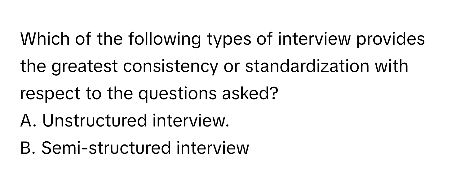 Which of the following types of interview provides the greatest consistency or standardization with respect to the questions asked? 

A. Unstructured interview. 
B. Semi-structured interview