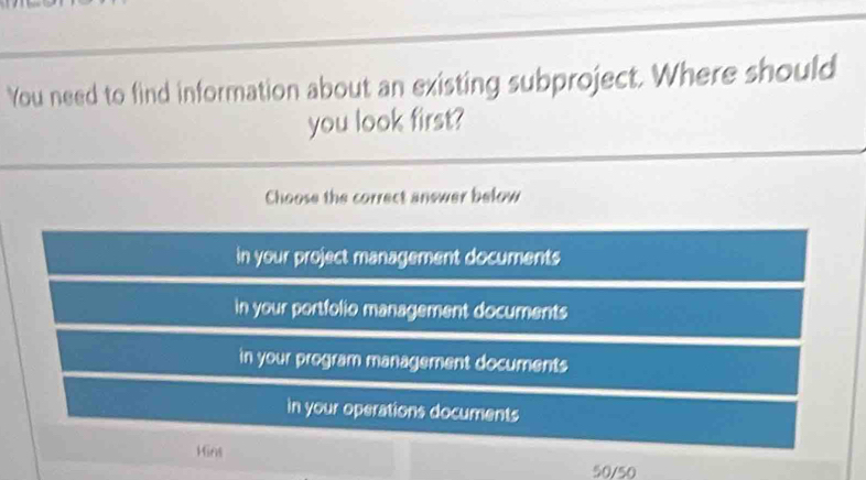 You need to find information about an existing subproject. Where should
you look first?
Choose the correct anewer below
in your project management documents
in your portfolio management documents
in your program management documents
in your operations documents
Hins
50/50