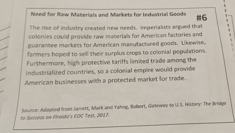 Need for Raw Materials and Markets for Industrial Goods #6 
The rise of industry created new needs. Imperialists argued that 
colonies could provide raw materials for American factories and 
guarantee markets for American manufactured goods. Likewise, 
farmers hoped to sell their surplus crops to colonial populations. 
Furthermore, high protective tariffs limited trade among the 
industrialized countries, so a colonial empire would provide 
American businesses with a protected market for trade. 
Source: Adapted from Jarrett, Mark and Yahng, Robert, Gateway to U.S. History: The Bridge 
to Success on Flroida’s EOC Test, 2017.