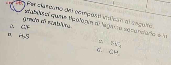 Per ciascuno dei composti indicati di seguito,
grado di stabilire.
stabilisci quale tipologia di legame secondario è in
a. CIF
b. H_2S
C. SiF_4
d. CH_4