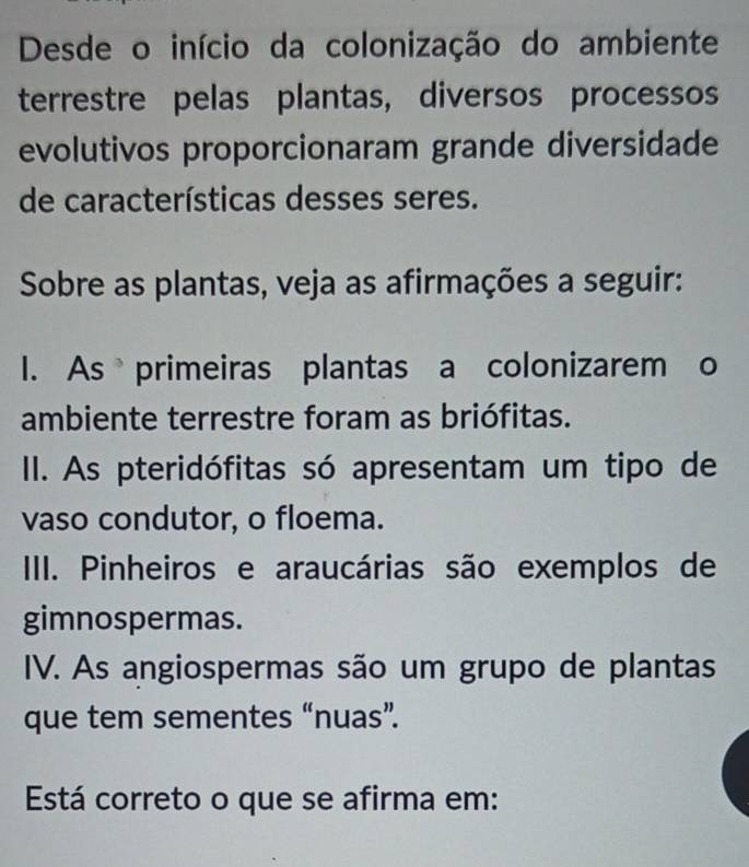 Desde o início da colonização do ambiente
terrestre pelas plantas, diversos processos
evolutivos proporcionaram grande diversidade
de características desses seres.
Sobre as plantas, veja as afirmações a seguir:
I. As primeiras plantas a colonizarem o
ambiente terrestre foram as briófitas.
II. As pteridófitas só apresentam um tipo de
vaso condutor, o floema.
IIII. Pinheiros e araucárias são exemplos de
gimnospermas.
IV. As angiospermas são um grupo de plantas
que tem sementes “nuas”.
Está correto o que se afirma em: