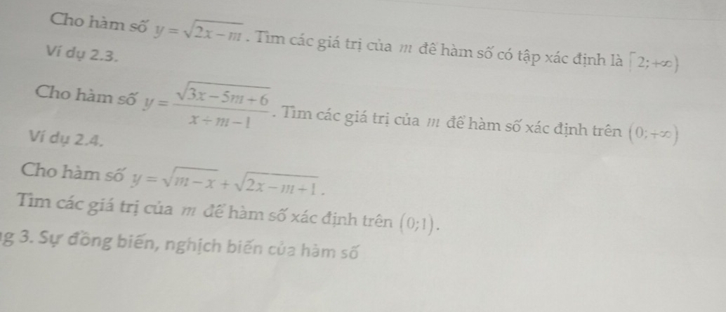 Cho hàm số y=sqrt(2x-m). Tìm các giá trị của m đề hàm số có tập xác định là [2;+∈fty )
Ví dụ 2.3. 
Cho hàm số y= (sqrt(3x-5m+6))/x+m-1 . Tìm các giá trị của m để hàm số xác định trên (0;+∈fty )
Ví dụ 2.4. 
Cho hàm số y=sqrt(m-x)+sqrt(2x-m+1). 
Tìm các giá trị của m để hàm số xác định trên (0;1). 
ng 3. Sự đồng biến, nghịch biến của hàm số