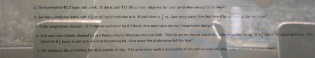 Tinaya worked 42.2 hours last week. If she is paid $15.65 an hour, what was her total pay (before taxes) for the week? 
b. Joe has a medicine bottle with 6 2/3  oz of liquid medicine in it. If each dose is  1/4 oz. , how many doses does Joe have if he will use all the medicine? 
c. If the temperature changes —2.6 degrees each hour for 8.2 hours, how much does the total temperature change? 
d. Jack and some friends climbed Lo ag's Peak in Rocky Mountain National Park. Then he and his friends started dov n the mountain, losing 1515 1/4  feet of elevation each hour. They 
hiked for 6 1/5  hours to get back down to the parking lot. How many feet of elevation did they lose? 
e. Mr. Solomon, the art teacher, has 49.6 pounds of clay. If he gives every student 1.6 pounds of clay and has none left, how many suidents are in his clast?