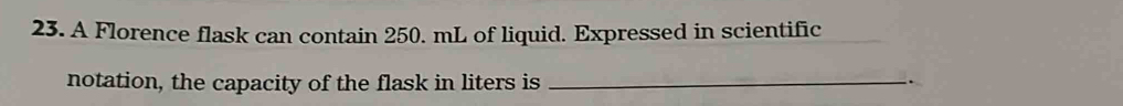 A Florence flask can contain 250. mL of liquid. Expressed in scientific 
notation, the capacity of the flask in liters is _.