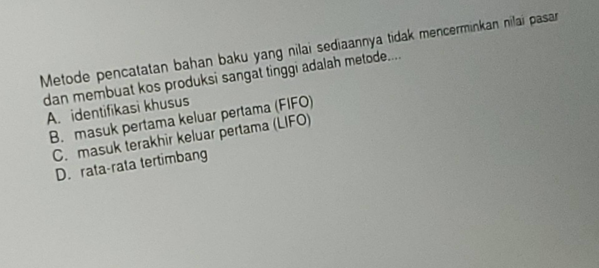 Metode pencatatan bahan baku yang nilai sediaannya tidak mencerminkan nilai pasar
dan membuat kos produksi sangat tinggi adalah metode.....
A. identifikasì khusus
B. masuk pertama keluar pertama (FIFO)
C. masuk terakhir keluar pertama (LIFO)
D. rata-rata tertimbang