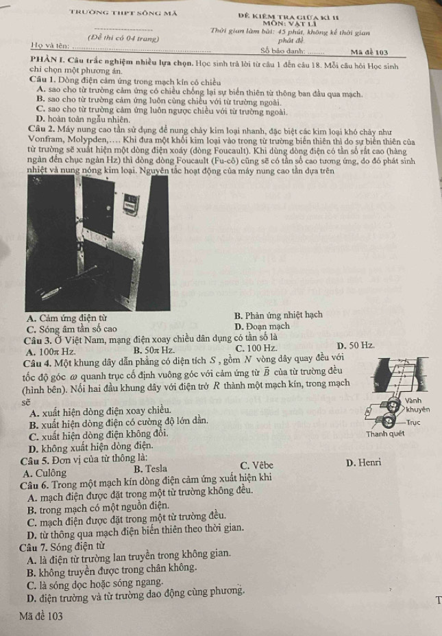 Trường thpt sông mã Đê Kiêm tra giữa kỉ 11
_
Môn: vật li
Thời gian làm bài: 45 phút, không kể thời gian
(Để thị có 04 trung)
Họ và tên: Số báo danh: phát đề Mã đề 103
PHẢN I, Câu trắc nghiệm nhiều lựa chọn, Học sinh trả lời từ cầu 1 dến câu 18. Mỗi câu hồi Học sinh
chỉ chọn một phương án.
Cầu 1. Dòng điện cảm ứng trong mạch kín có chiều
A. sao cho từ trường cảm ứng có chiều chống lại sự biến thiên từ thông ban đầu qua mạch.
B. sao cho từ trường cảm ứng luôn cùng chiều với từ trường ngoài.
C. sao cho từ trường cảm ứng luôn ngược chiều với từ trường ngoài.
D. hoàn toàn ngẫu nhiên.
Câu 2. Máy nung cao tần sử dụng để nung chảy kim loại nhanh, đặc biệt các kim loại khó chảy như
Vonfram, Molypden,.. Khi đưa một khổi kim loại vào trong từ trường biển thiên thì do sự biển thiên của
từ trường sẽ xuất hiện một dòng điện xoáy (đòng Foucault). Khi dùng dòng điện có tần số rất cao (hàng
ngàn đến chục ngàn Hz) thì dòng dòng Foucault (Fu-cô) cũng sẽ có tần số cao tương ứng, do đó phát sinh
nhiệt và nung nó hoạt động của máy nung cao tần dựa trên
A. Cảm ứng điện từ B. Phản ứng nhiệt hạch
C. Sóng âm tần số cao D. Đoan mạch
Câu 3. Ở Việt Nam, mạng điện xoay chiều dân dụng có tần số là D. 50 Hz.
A. 100π Hz B. 50π Hz. C. 100 Hz.
Câu 4. Một khung dây dẫn phẳng có diện tích S , gồm N vòng dây quay đều với
ốc độ góc ω quanh trục cố định vuông góc với cảm ứng từ overline B của từ trường đều
(hình bên). Nối hai đầu khung dây với điện trở R thành một mạch kín, trong mạch
sẽ
Vành
A. xuất hiện dòng điện xoay chiều. khuyēn
B. xuất hiện dòng điện có cường độ lớn dần. Trục
C. xuất hiện dòng điện không đối. Thanh quét
D. không xuất hiện dòng điện.
Câu 5. Đơn vị của từ thông là: C. Vêbe D. Henri
A. Culông B. Tesla
Câu 6. Trong một mạch kín dòng điện cảm ứng xuất hiện khi
A. mạch điện được đặt trong một từ trường không đều.
B. trong mạch có một nguồn điện.
C. mạch điện được đặt trong một từ trường đều.
D. từ thông qua mạch điện biến thiên theo thời gian.
Câu 7. Sóng điện từ
A. là điện từ trường lan truyền trong không gian.
B. không truyền được trong chân không.
C. là sóng đọc hoặc sóng ngang.
D. điện trường và từ trường dao động cùng phương.
T
Mã đề 103