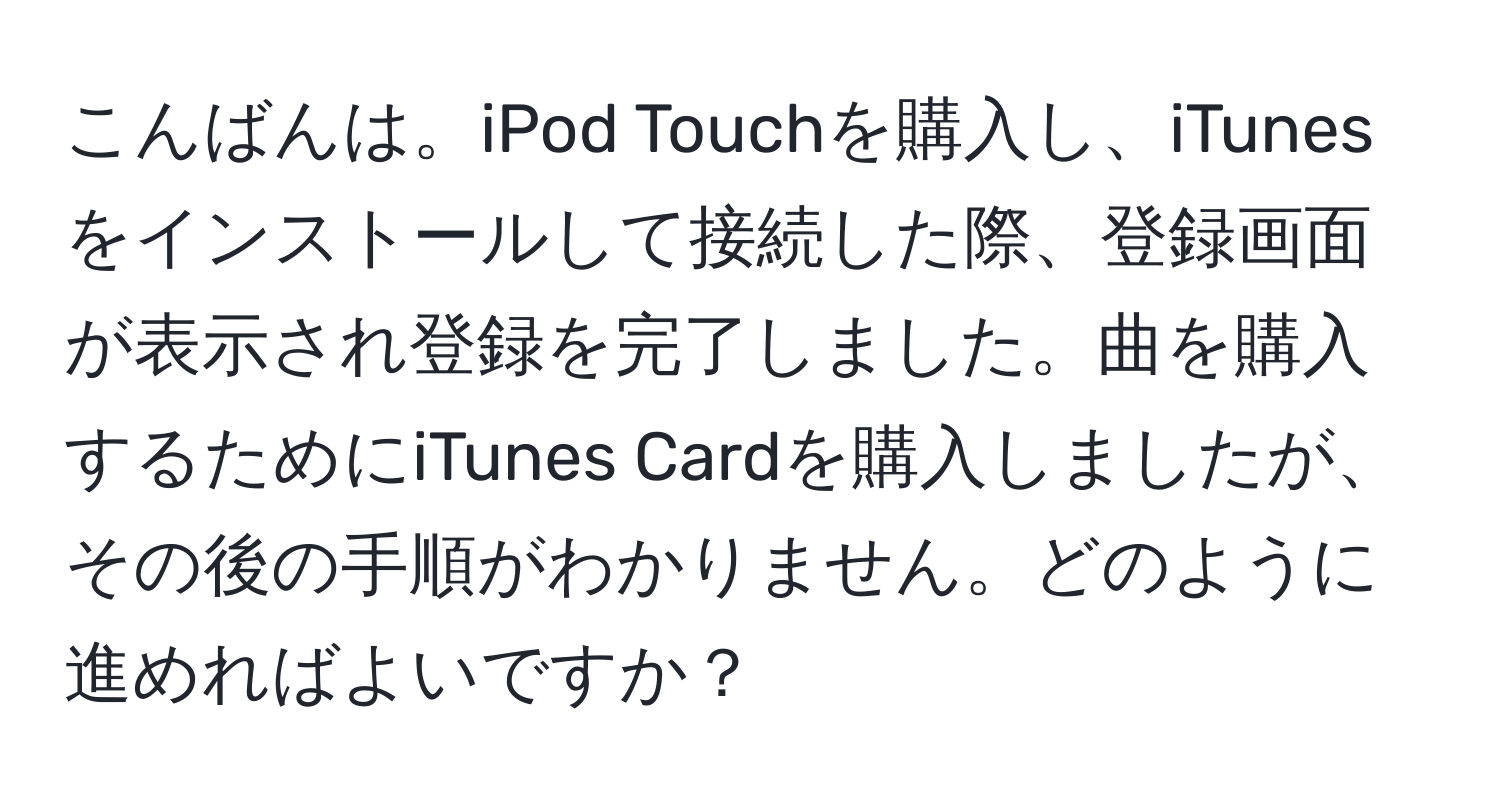 こんばんは。iPod Touchを購入し、iTunesをインストールして接続した際、登録画面が表示され登録を完了しました。曲を購入するためにiTunes Cardを購入しましたが、その後の手順がわかりません。どのように進めればよいですか？