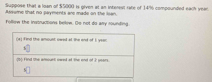 Suppose that a loan of $5000 is given at an interest rate of 14% compounded each year. 
Assume that no payments are made on the loan. 
Follow the instructions below. Do not do any rounding. 
(a) Find the amount owed at the end of 1 year.
$
(b) Find the amount owed at the end of 2 years.
$