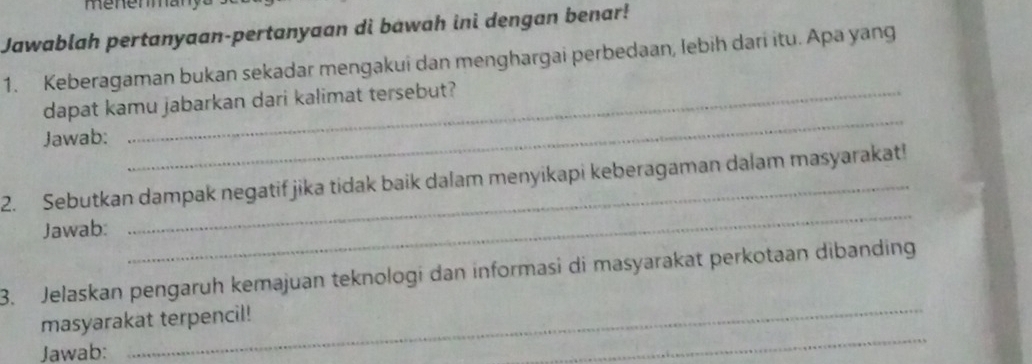 menerman 
Jawablah pertanyaan-pertanyaan di bawah ini dengan benar! 
1. Keberagaman bukan sekadar mengakui dan menghargai perbedaan, lebih dari itu. Apa yang 
_ 
dapat kamu jabarkan dari kalimat tersebut? 
Jawab: 
2. Sebutkan dampak negatif jika tidak baik dalam menyikapi keberagaman dalam masyarakat! 
Jawab: 
_ 
_ 
3. Jelaskan pengaruh kemajuan teknologi dan informasi di masyarakat perkotaan dibanding 
_ 
masyarakat terpencil! 
Jawab: