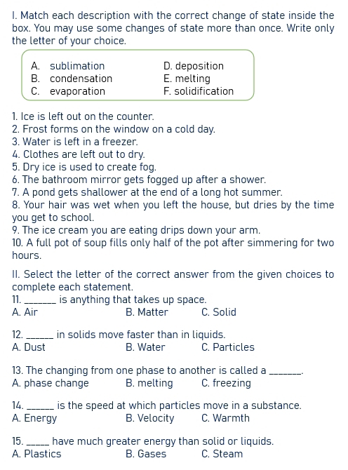 Match each description with the correct change of state inside the
box. You may use some changes of state more than once. Write only
the letter of your choice.
A. sublimation D. deposition
B. condensation E. melting
C. evaporation F. solidification
1. Ice is left out on the counter.
2. Frost forms on the window on a cold day.
3. Water is left in a freezer.
4. Clothes are left out to dry.
5. Dry ice is used to create fog.
6. The bathroom mirror gets fogged up after a shower.
7. A pond gets shallower at the end of a long hot summer.
8. Your hair was wet when you left the house, but dries by the time
you get to school.
9. The ice cream you are eating drips down your arm.
10. A full pot of soup fills only half of the pot after simmering for two
hours.
II. Select the letter of the correct answer from the given choices to
complete each statement.
11._ is anything that takes up space.
A. Air B. Matter C. Solid
12._ in solids move faster than in liquids.
A. Dust B. Water C. Particles
13. The changing from one phase to another is called a_ 。
A. phase change B. melting C. freezing
14. _is the speed at which particles move in a substance.
A. Energy B. Velocity C. Warmth
15. _have much greater energy than solid or liquids.
A. Plastics B. Gases C. Steam