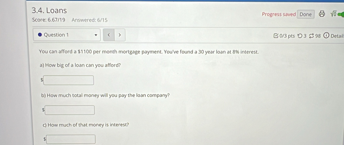 Loans sqrt(0) 
Progress saved Done 
Score: 6.67/19 Answered: 6/15 
Question 1 □ 0/3 pts つ 3 98 (i Detail: 
You can afford a $1100 per month mortgage payment. You've found a 30 year loan at 8% interest. 
a) How big of a loan can you afford? 
S 
b) How much total money will you pay the loan company? 
S 
c) How much of that money is interest?
$