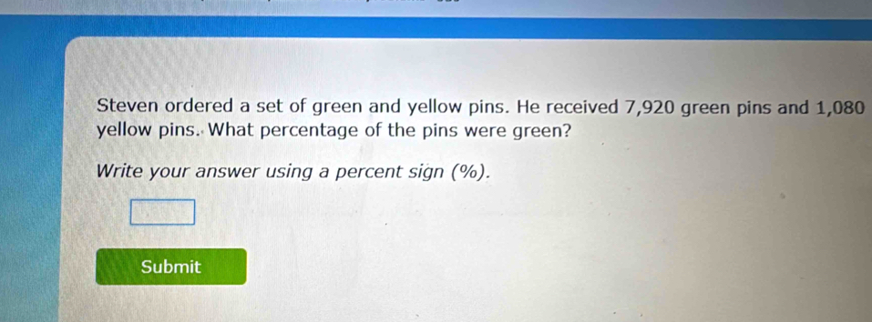 Steven ordered a set of green and yellow pins. He received 7,920 green pins and 1,080
yellow pins. What percentage of the pins were green? 
Write your answer using a percent sign (%). 
Submit