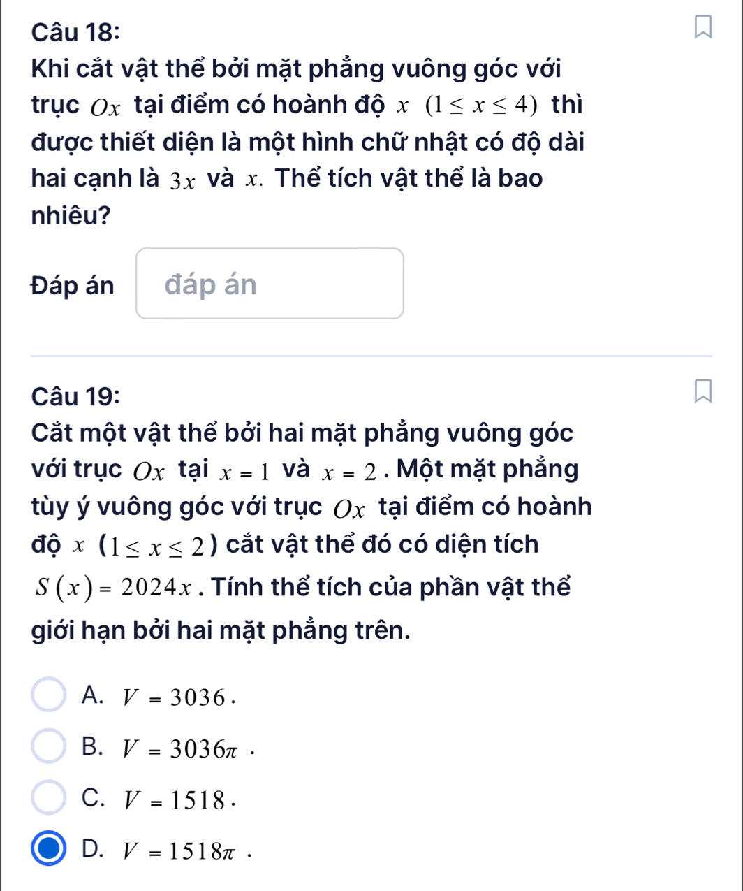 Khi cắt vật thể bởi mặt phẳng vuông góc với
trục Ox tại điểm có hoành độ x(1≤ x≤ 4) thì
được thiết diện là một hình chữ nhật có độ dài
hai cạnh là 3x và x. Thể tích vật thể là bao
nhiêu?
Đáp án đáp án
Câu 19:
Cắt một vật thể bởi hai mặt phẳng vuông góc
với trục Ox tại x=1 và x=2. Một mặt phẳng
tùy ý vuông góc với trục Ox tại điểm có hoành
dhat ox(1≤ x≤ 2) cắt vật thể đó có diện tích
S(x)=2024x. Tính thể tích của phần vật thể
giới hạn bởi hai mặt phẳng trên.
A. V=3036.
B. V=3036π ·
C. V=1518.
D. V=1518π.