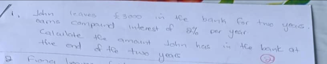 1, John leaves f3000 in the bank for two years. 
earns compoid interest of 8% per year
Calculate tee amount John has in the bank at 
the end of tee two years
a fiond len