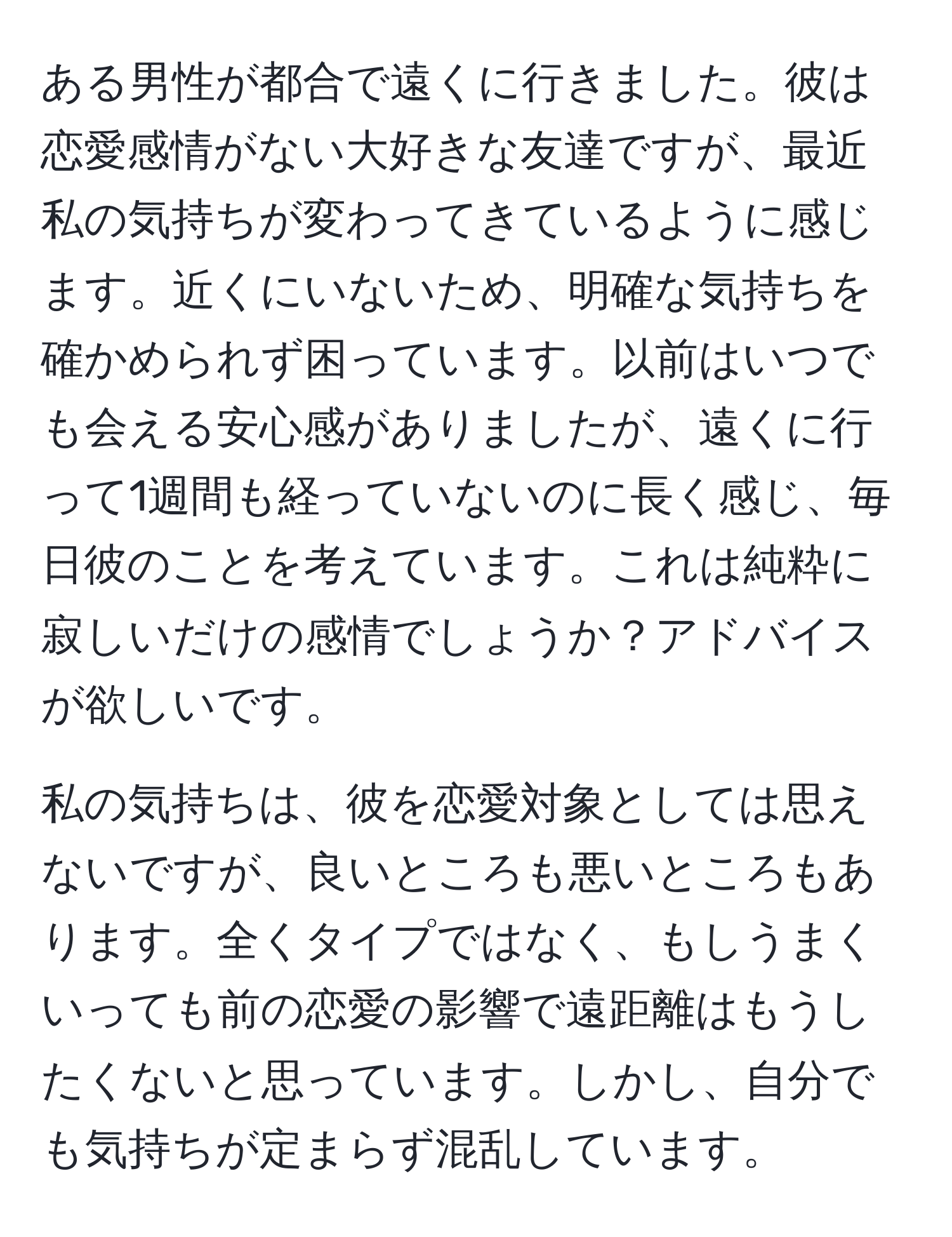 ある男性が都合で遠くに行きました。彼は恋愛感情がない大好きな友達ですが、最近私の気持ちが変わってきているように感じます。近くにいないため、明確な気持ちを確かめられず困っています。以前はいつでも会える安心感がありましたが、遠くに行って1週間も経っていないのに長く感じ、毎日彼のことを考えています。これは純粋に寂しいだけの感情でしょうか？アドバイスが欲しいです。

私の気持ちは、彼を恋愛対象としては思えないですが、良いところも悪いところもあります。全くタイプではなく、もしうまくいっても前の恋愛の影響で遠距離はもうしたくないと思っています。しかし、自分でも気持ちが定まらず混乱しています。