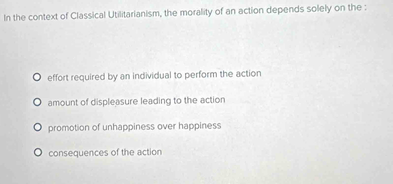 In the context of Classical Utilitarianism, the morality of an action depends solely on the :
effort required by an individual to perform the action
amount of displeasure leading to the action
promotion of unhappiness over happiness
consequences of the action