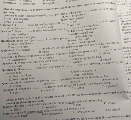 A. partnership A. currency
B. majority C. condu e  
uickly l (22)  .
Mark the letter A. B. C or D on your answer sheet to indicate the correct answer to each of the follown he thing l enj
Aft
questions.
Question 5: Pham Tuan said everything ........ quite strange although he _when he was on the grom __.cow  up
D. had been - prepared B. was - has prepared
zally improv
A. was -- had prepared 25)_
C.was - prepared you.
Question 6: l enroll for that English class if I _D. would - weren't Question
C. will - am
A. would - were B. will - were you a lift a little later. Questior
B. didn't want - would give Questio
Question 7: If you _to take a bus to school now. I_
Questio
A. want - will give
Questio
C. don't want — will give
Question 8: I think that if you _in his shoes, you _D. wanted - would give in the same way.
B. were - will react
Read t
A. were - would react
D. were - would reacted
Question 9: The stadium _my school’s Olympic games took place last year is being reconstructed.
answe
C. are - will react
D. where
A. which B. whose C. when
Question 10: Thanks to the promotion scheme of this travel agency, this abroad trip is D. afford to my family During make i
A. unaffordable B. affordable C. affordance Viet N
. a little pepper on the food. out of
Question 11: When serving this dish, don’t forget to _C. sprinkle D. spread
Question 12: If she _Chinese, I believe that she B. puree _it very well. However, she doesn’t pay any Althc
A. marinate
a yo
attention to it.
C. liked - would learn A. likes - will learn D. liked - will learn B. liked - would learnt
plac
som
Question 13: He is interested in growing _plants and flowers in his sheltered garden.
B. unfamiliar C. exotic D. uncommon the
Question 14: I think that A. strange _ cauliflower is not enough for 3 people. Let's buy one more. a c
A. a clove of B. a head of C. a loaf of D. a pinch of alv
Mark the letter A, B, C, or D to indicate the word (s) CLOSEST in meaning to the underlined word(s) in 
each of the following questions.
Question 15: The trouble with Frank is that he never turns up on time for the meeting.
A. delays B. takes after C. tests D. arrives
Question 16: I will communicate with you as soon as l have any news. D. be related
A. get in touch B. be interested in C. have connection
s OPPOSITE in meaning to the underlined word(s)