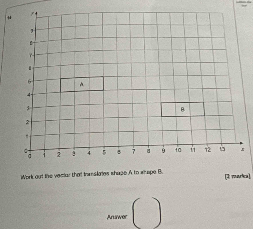 y
14
9
7
6
5
A
4 -
3
B
2
1
0 2 3 4 5 6 7 8 9 10 11 12 13 x
0 1
Work out the vector that translates shape A to shape B. 
[2 marks] 
Answer