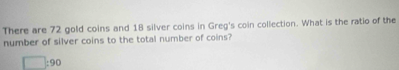 There are 72 gold coins and 18 silver coins in Greg's coin collection. What is the ratio of the 
number of silver coins to the total number of coins?
□ :90