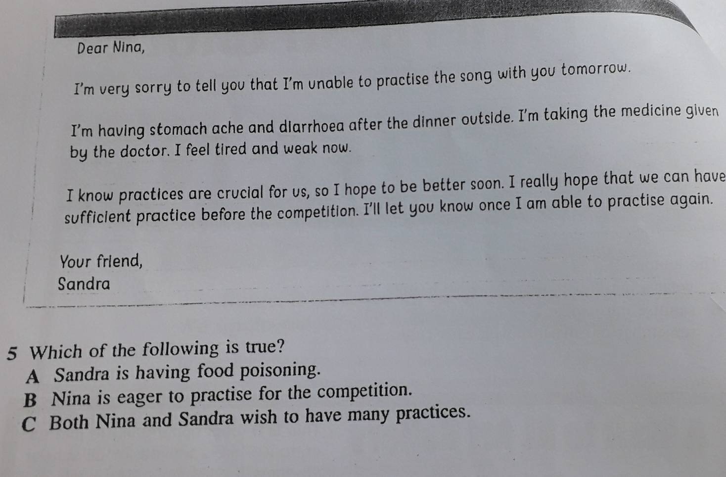 Dear Nina,
I'm very sorry to tell you that I'm unable to practise the song with you tomorrow.
I’m having stomach ache and dlarrhoea after the dinner outside. I'm taking the medicine given
by the doctor. I feel tired and weak now.
I know practices are crucial for us, so I hope to be better soon. I really hope that we can have
sufficient practice before the competition. I'll let you know once I am able to practise again.
Your friend,
Sandra
5 Which of the following is true?
A Sandra is having food poisoning.
B Nina is eager to practise for the competition.
C Both Nina and Sandra wish to have many practices.
