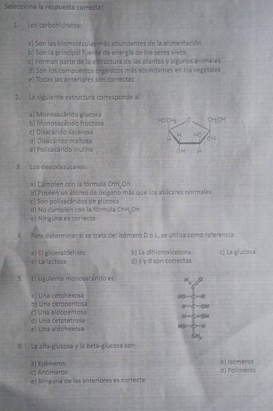 Selecciona la respuesta correcta:
1. Los carbohidratos:
a) Son las biomoléculas más abundantes de la alimentación
b) Son la principal fuente de energía de los seres vivos
c) Forman parte de la estructura de las plantas y algunos animales
d) Son los compuestos orgánicos más abundantes en los vegetales
e) Todas las anteriores son correctas
2. La siguiente estructura corresponde al:
a) Monosacárido glucosa
b) Monosacárido fructosa
c) Disacárido sacarosa
d) Disacárido maltosa
e) Polisacárido inulina 
3. Los desoxiazúcares:
a) Cumplen con la fórmula CnH_2C On
b) Poseen un átomo de oxígeno más que los azúcares normales
c) Son polisacáridos de glucosa
d) No cumplen con la fórmula CnH_2On
e) Ninguna es correcta
4. Para determinar si se trata del isómero D o L, se utiliza como referencia:
a) El gliceraldehído b) La dihidroxicetona c) La glucosa
e) La lactosa d) c y d son correctas
5. El siguiente monosacárido es:
a) Una cetohexosa
b) Una cetopentosa

c) Una aldopentosa
d) Una cetotetrosa
e) Una aldohexosa
8
a H
6. La alfa-glucosa y la beta-glucosa son:
a) Epímeros b) Isómeros
c) Anómeros d) Polímeros
e) Ninguna de las anteriores es correcta