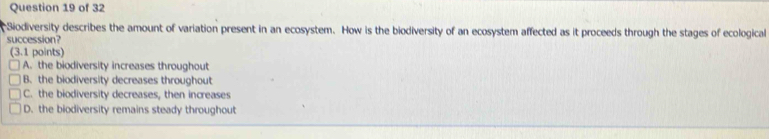 Siodiversity describes the amount of variation present in an ecosystem. How is the biodiversity of an ecosystem affected as it proceeds through the stages of ecological
succession?
(3.1 points)
A. the biodiversity increases throughout
B. the biodiversity decreases throughout
C. the biodiversity decreases, then increases
D. the biodiversity remains steady throughout